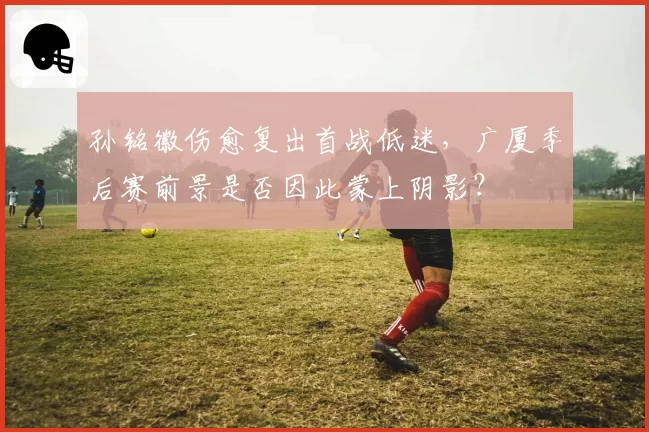 孙铭徽伤愈复出首战低迷，广厦季后赛前景是否因此蒙上阴影？