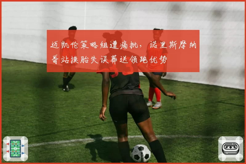 迈凯伦策略组遭痛批，诺里斯摩纳哥站换胎失误葬送领跑优势
