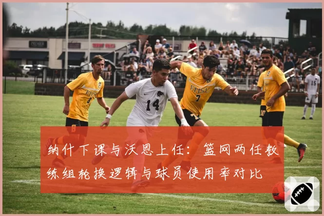 纳什下课与沃恩上任：篮网两任教练组轮换逻辑与球员使用率对比