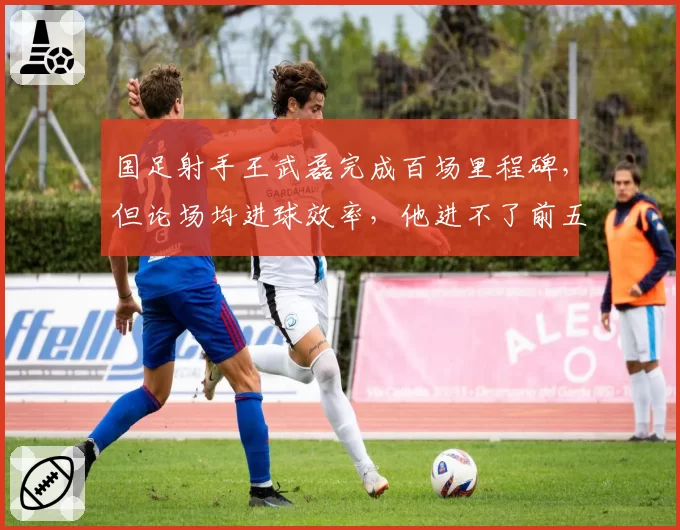 国足射手王武磊完成百场里程碑，但论场均进球效率，他进不了前五