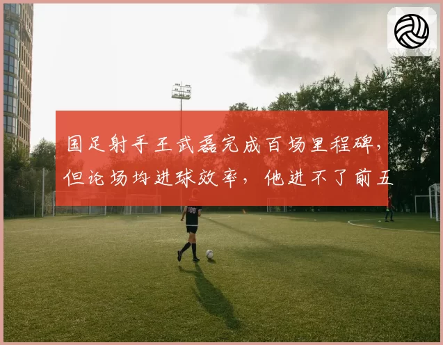 国足射手王武磊完成百场里程碑，但论场均进球效率，他进不了前五
