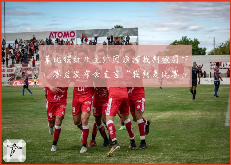 莱比锡红牛主帅因顶撞裁判被罚下,赛后发布会直言“裁判是比赛主角”?