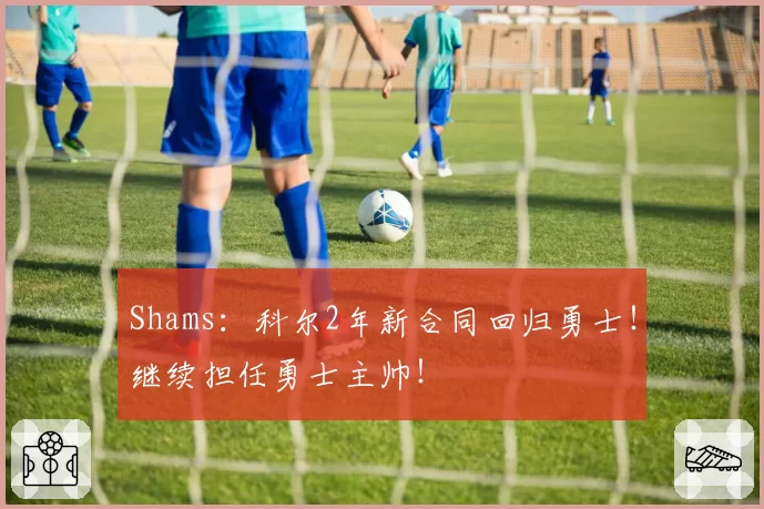 Shams：科尔2年新合同回归勇士！继续担任勇士主帅！