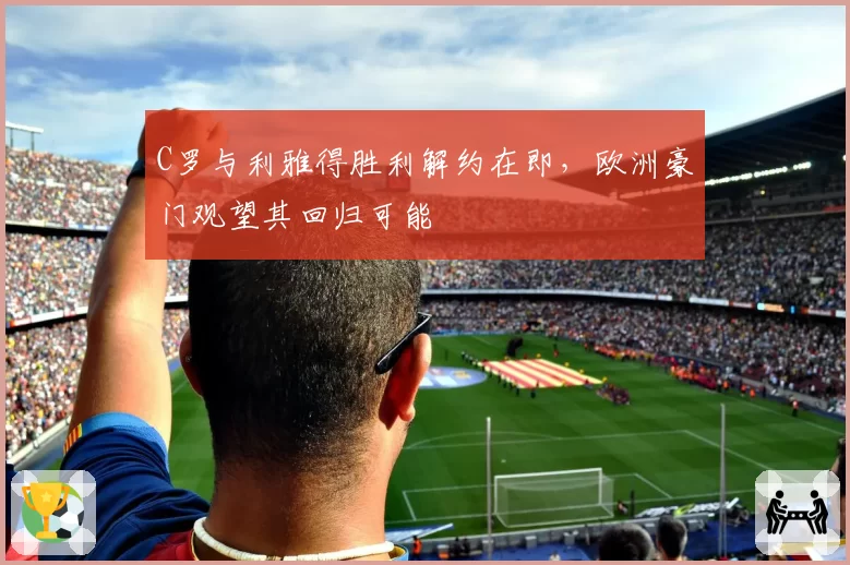 C罗与利雅得胜利解约在即，欧洲豪门观望其回归可能