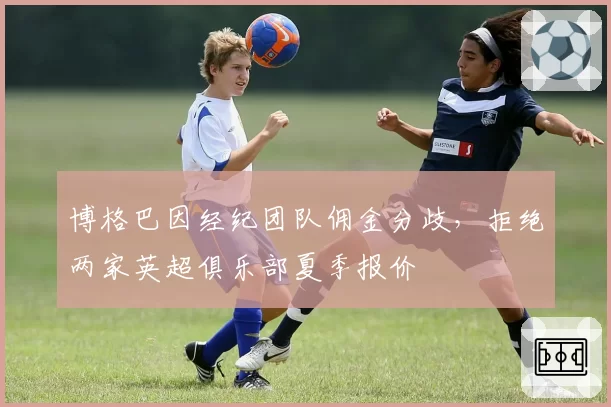 博格巴因经纪团队佣金分歧，拒绝两家英超俱乐部夏季报价