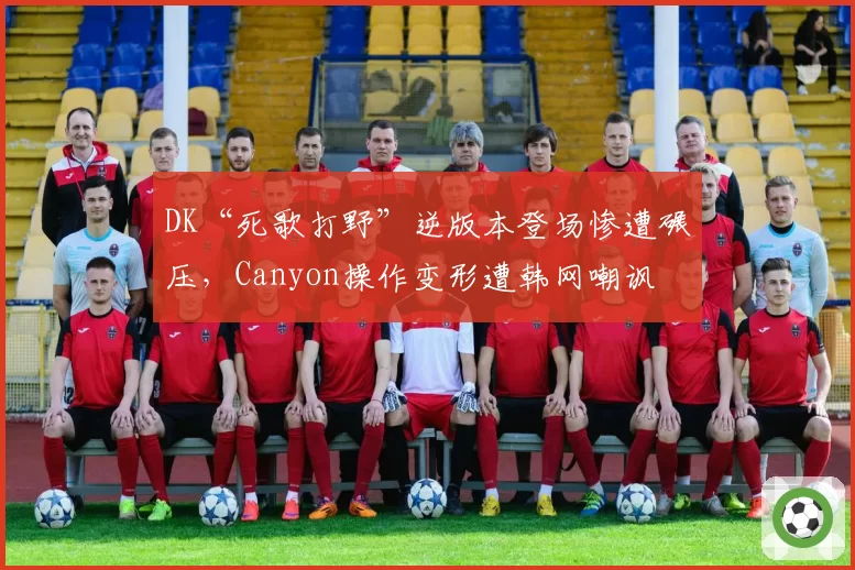 DK“死歌打野”逆版本登场惨遭碾压，Canyon操作变形遭韩网嘲讽
