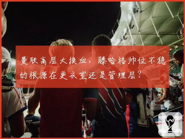 曼联高层大换血，滕哈格帅位不稳的根源在更衣室还是管理层？