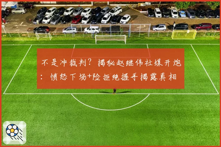 不是冲裁判？揭秘赵继伟社媒开炮：愤怒下场+险拒绝握手揭露真相