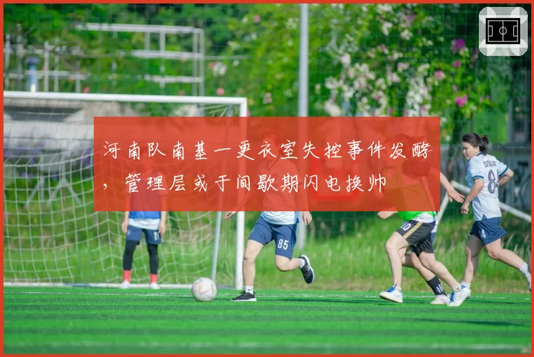 河南队南基一更衣室失控事件发酵，管理层或于间歇期闪电换帅