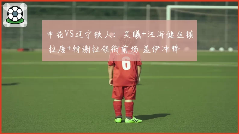 申花VS辽宁铁人：吴曦+汪海健坐镇 拉唐+特谢拉领衔前场 盖伊冲锋