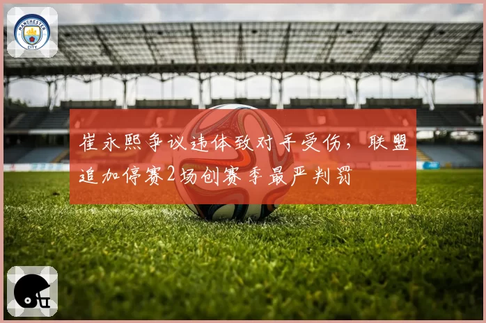 崔永熙争议违体致对手受伤,联盟追加停赛2场创赛季最严判罚