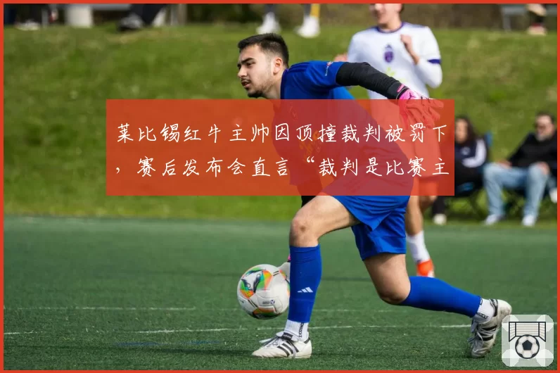 莱比锡红牛主帅因顶撞裁判被罚下,赛后发布会直言“裁判是比赛主角”?