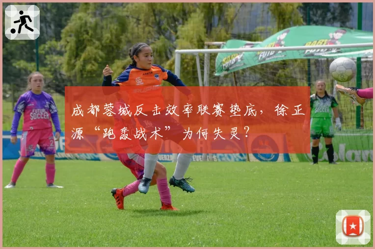 成都蓉城反击效率联赛垫底，徐正源“跑轰战术”为何失灵？