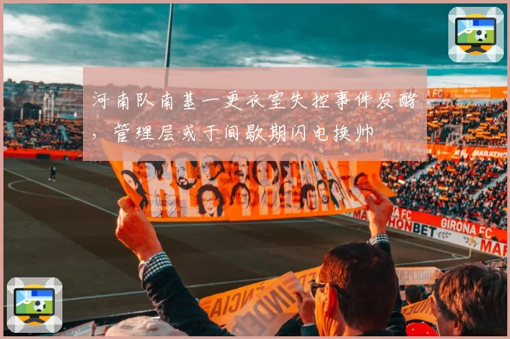 河南队南基一更衣室失控事件发酵，管理层或于间歇期闪电换帅