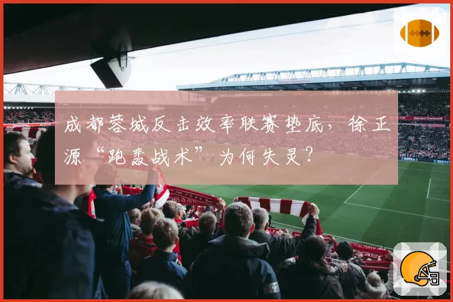 成都蓉城反击效率联赛垫底，徐正源“跑轰战术”为何失灵？