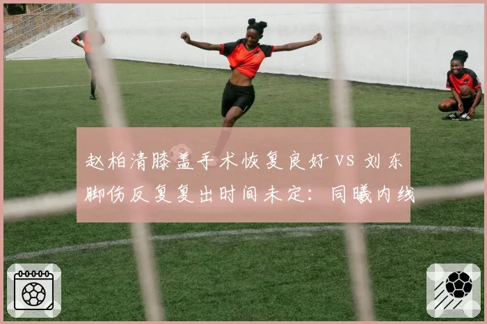 赵柏清膝盖手术恢复良好 vs 刘东脚伤反复复出时间未定：同曦内线康复时间表对比