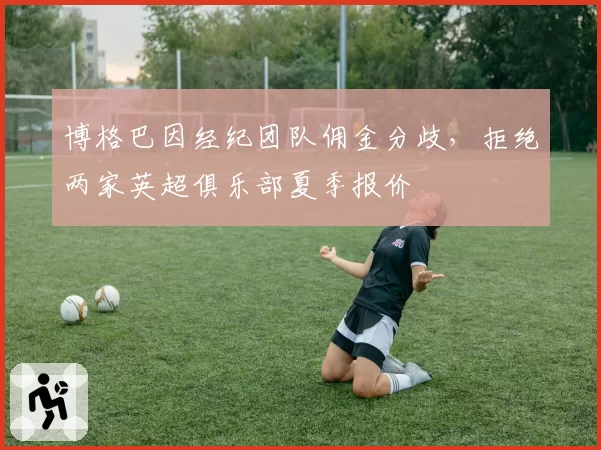 博格巴因经纪团队佣金分歧，拒绝两家英超俱乐部夏季报价