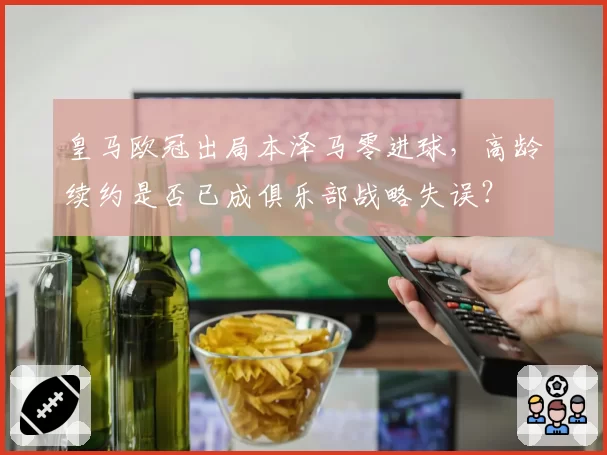 皇马欧冠出局本泽马零进球,高龄续约是否已成俱乐部战略失误?