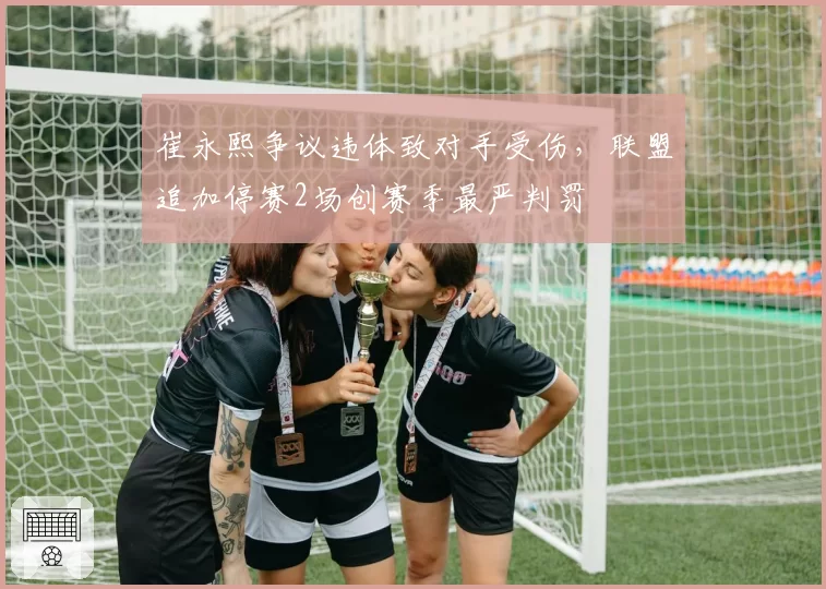 崔永熙争议违体致对手受伤,联盟追加停赛2场创赛季最严判罚