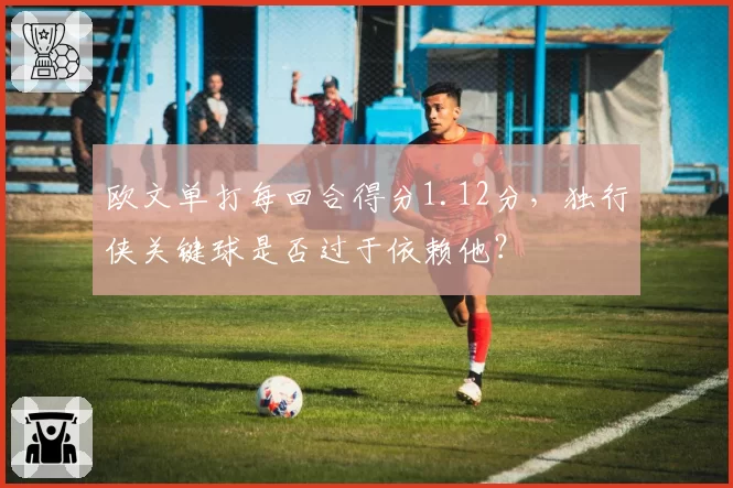 欧文单打每回合得分1.12分，独行侠关键球是否过于依赖他？