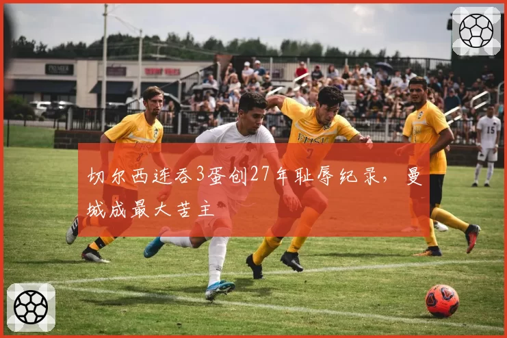 切尔西连吞3蛋创27年耻辱纪录,曼城成最大苦主