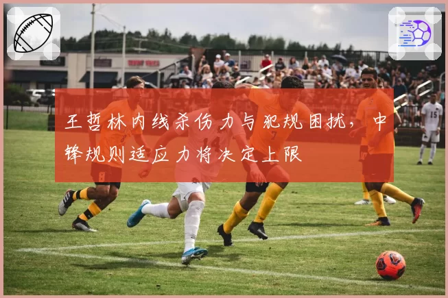 王哲林内线杀伤力与犯规困扰，中锋规则适应力将决定上限