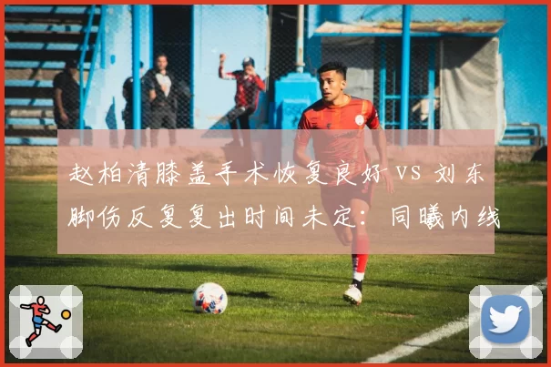 赵柏清膝盖手术恢复良好 vs 刘东脚伤反复复出时间未定：同曦内线康复时间表对比