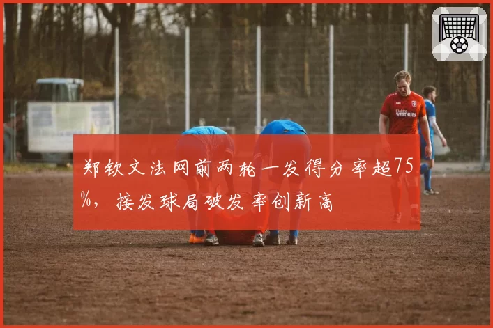 郑钦文法网前两轮一发得分率超75%，接发球局破发率创新高