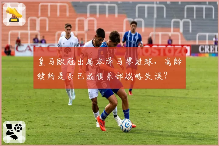 皇马欧冠出局本泽马零进球,高龄续约是否已成俱乐部战略失误?