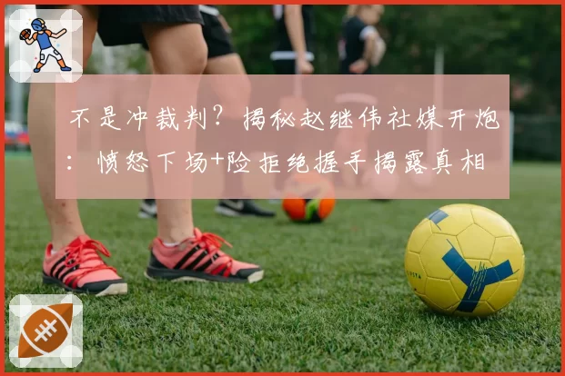 不是冲裁判？揭秘赵继伟社媒开炮：愤怒下场+险拒绝握手揭露真相