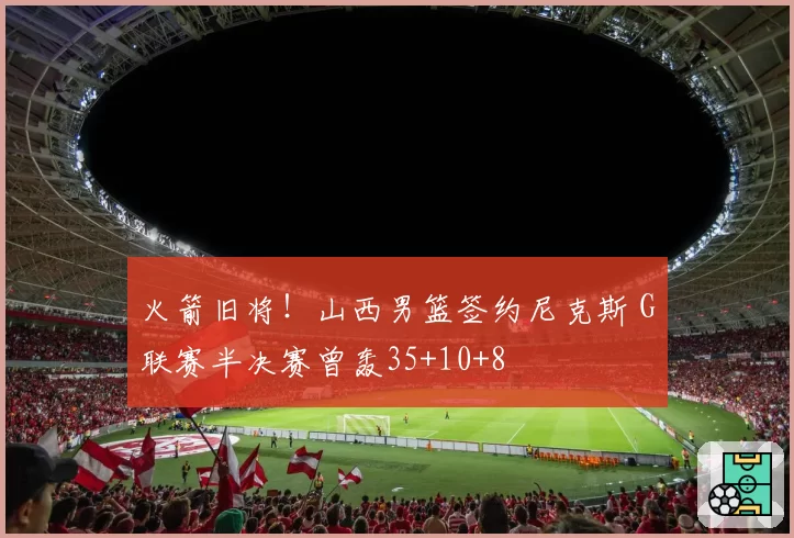 火箭旧将!山西男篮签约尼克斯 G联赛半决赛曾轰35+10+8