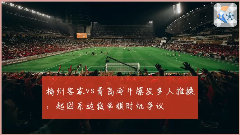 梅州客家vs青岛海牛爆发多人推搡，起因系边裁举旗时机争议