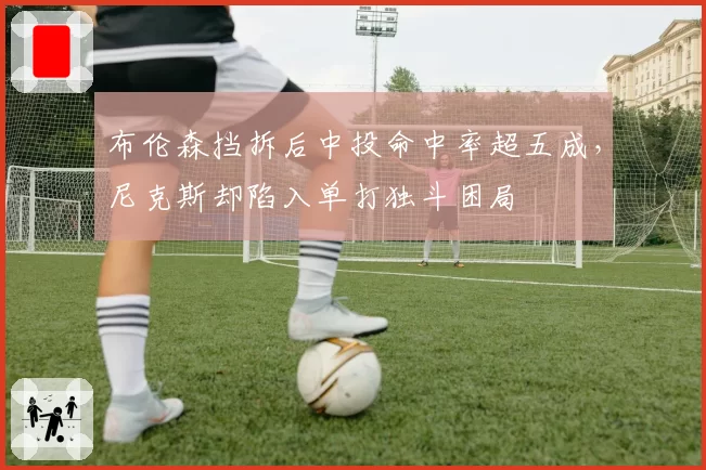 布伦森挡拆后中投命中率超五成,尼克斯却陷入单打独斗困局