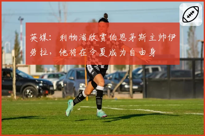 英媒:利物浦欣赏伯恩茅斯主帅伊劳拉,他将在今夏成为自由身