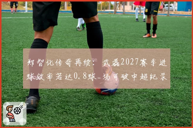 郑智化传奇再续：武磊2027赛季进球效率若达0.8球_场可破中超纪录