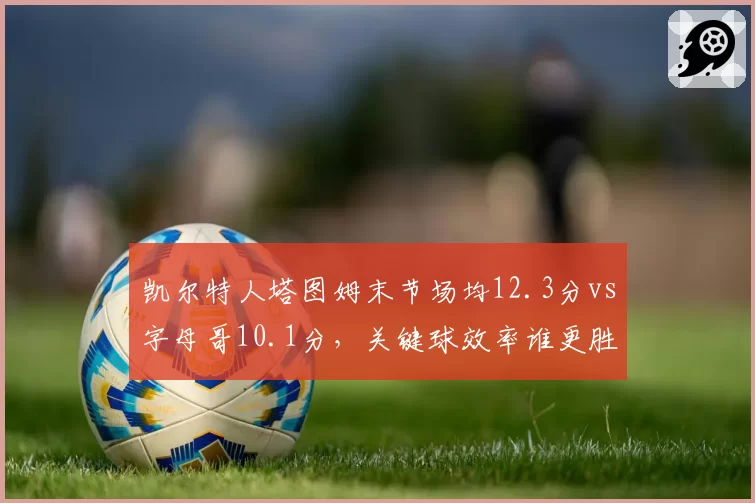凯尔特人塔图姆末节场均12.3分vs字母哥10.1分，关键球效率谁更胜一筹？