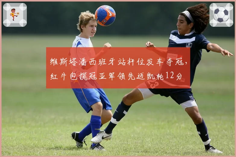 维斯塔潘西班牙站杆位发车夺冠，红牛包揽冠亚军领先迈凯轮12分