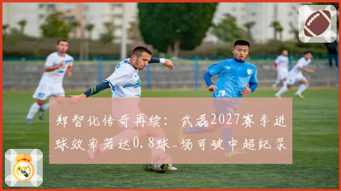郑智化传奇再续：武磊2027赛季进球效率若达0.8球_场可破中超纪录