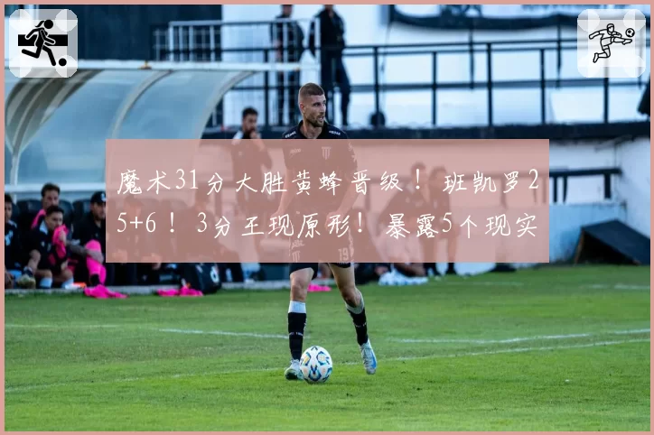 魔术31分大胜黄蜂晋级 ！班凯罗25+6 ！3分王现原形！暴露5个现实