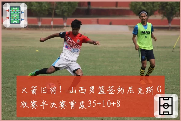 火箭旧将!山西男篮签约尼克斯 G联赛半决赛曾轰35+10+8