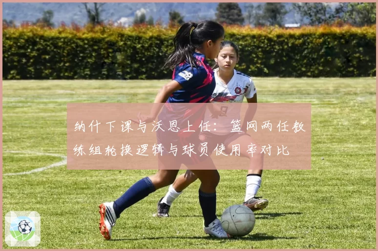 纳什下课与沃恩上任：篮网两任教练组轮换逻辑与球员使用率对比