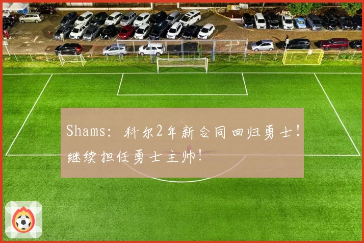 Shams：科尔2年新合同回归勇士！继续担任勇士主帅！