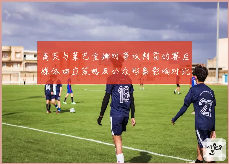 高芙与莱巴金娜对争议判罚的赛后媒体回应策略及公众形象影响对比