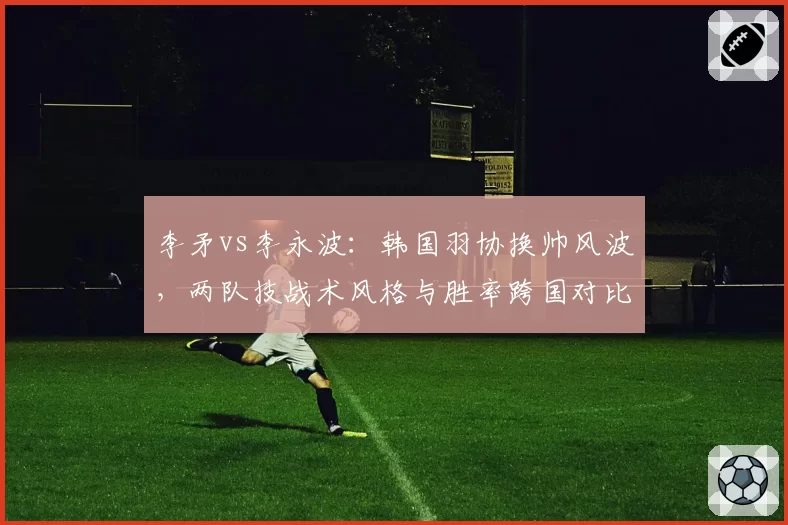 李矛vs李永波：韩国羽协换帅风波，两队技战术风格与胜率跨国对比