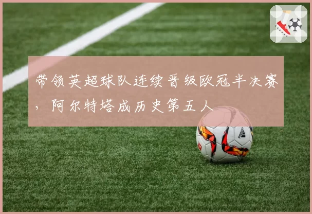 带领英超球队连续晋级欧冠半决赛，阿尔特塔成历史第五人